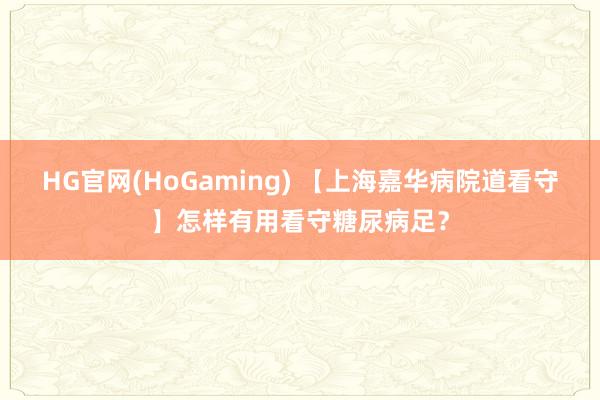 HG官网(HoGaming) 【上海嘉华病院道看守】怎样有用看守糖尿病足？