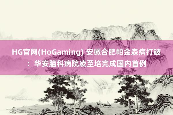 HG官网(HoGaming) 安徽合肥帕金森病打破：华安脑科病院凌至培完成国内首例