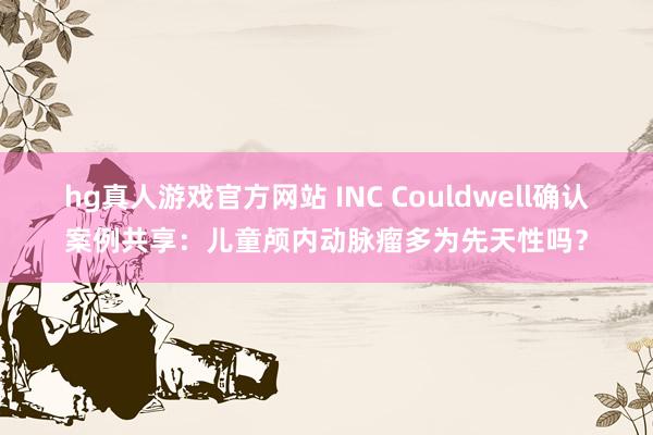 hg真人游戏官方网站 INC Couldwell确认案例共享：儿童颅内动脉瘤多为先天性吗？