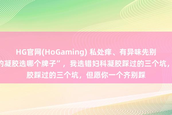 HG官网(HoGaming) 私处痒、有异味先别急着搜“阴谈炎用的凝胶选哪个牌子”，我选错妇科凝胶踩过的三个坑，但愿你一个齐别踩