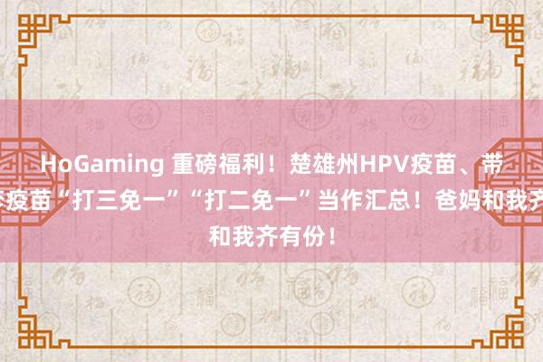 HoGaming 重磅福利！楚雄州HPV疫苗、带状疱疹疫苗“打三免一”“打二免一”当作汇总！爸妈和我齐有份！
