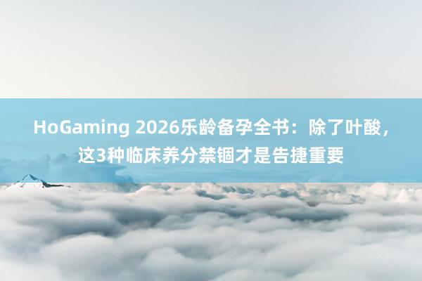 HoGaming 2026乐龄备孕全书：除了叶酸，这3种临床养分禁锢才是告捷重要