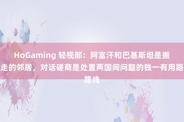HoGaming 轻视部：阿富汗和巴基斯坦是搬不走的邻居，对话磋商是处置两国间问题的独一有用路线