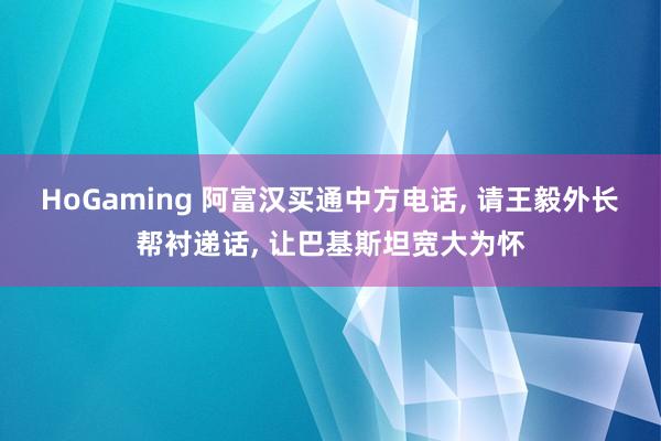 HoGaming 阿富汉买通中方电话, 请王毅外长帮衬递话, 让巴基斯坦宽大为怀