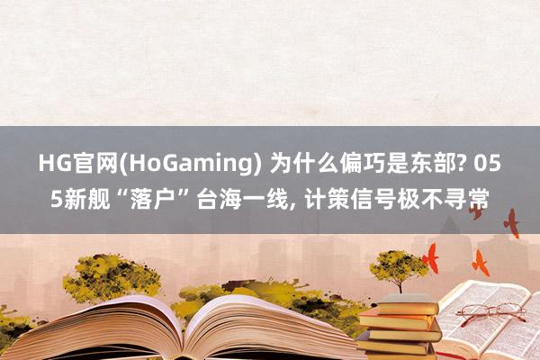 HG官网(HoGaming) 为什么偏巧是东部? 055新舰“落户”台海一线, 计策信号极不寻常