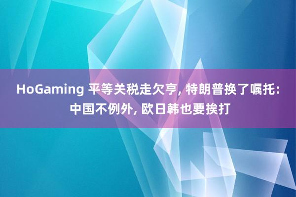 HoGaming 平等关税走欠亨, 特朗普换了嘱托: 中国不例外, 欧日韩也要挨打