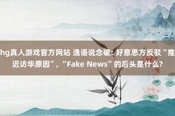 hg真人游戏官方网站 逸语说念破: 好意思方反驳“推迟访华原因”, “Fake News”的后头是什么?