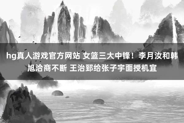 hg真人游戏官方网站 女篮三大中锋！李月汝和韩旭洽商不断 王治郅给张子宇面授机宜