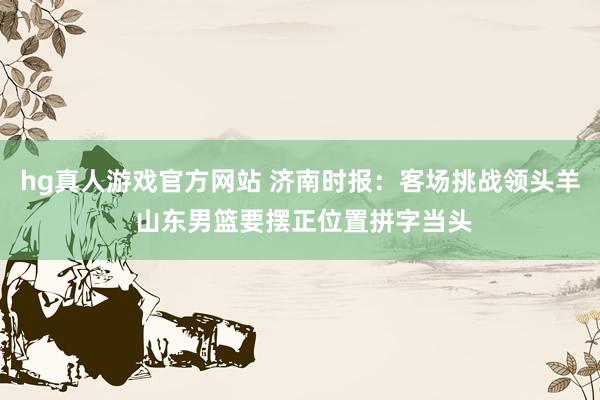 hg真人游戏官方网站 济南时报：客场挑战领头羊 山东男篮要摆正位置拼字当头