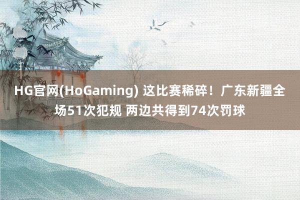 HG官网(HoGaming) 这比赛稀碎！广东新疆全场51次犯规 两边共得到74次罚球