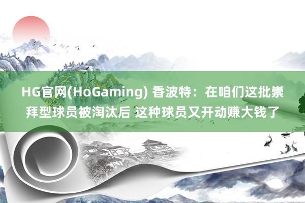 HG官网(HoGaming) 香波特：在咱们这批崇拜型球员被淘汰后 这种球员又开动赚大钱了