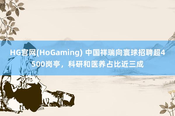 HG官网(HoGaming) 中国祥瑞向寰球招聘超4500岗亭，科研和医养占比近三成
