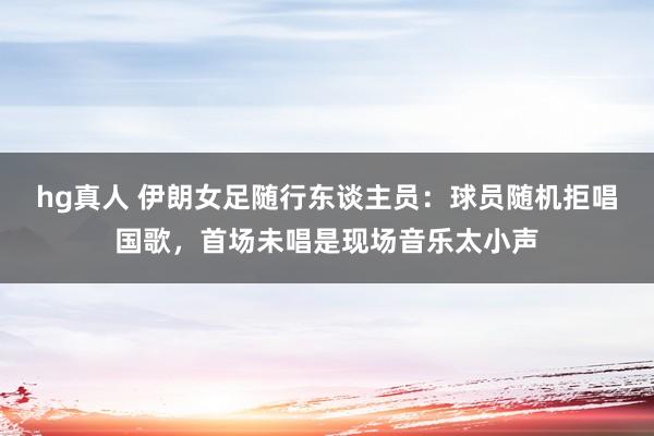 hg真人 伊朗女足随行东谈主员：球员随机拒唱国歌，首场未唱是现场音乐太小声