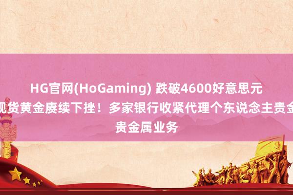 HG官网(HoGaming) 跌破4600好意思元关隘，现货黄金赓续下挫！多家银行收紧代理个东说念主贵金属业务