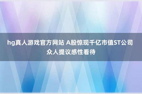 hg真人游戏官方网站 A股惊现千亿市值ST公司 众人提议感性看待