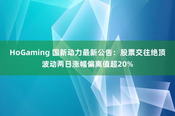 HoGaming 国新动力最新公告：股票交往绝顶波动两日涨幅偏离值超20%