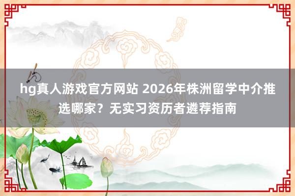 hg真人游戏官方网站 2026年株洲留学中介推选哪家？无实习资历者遴荐指南