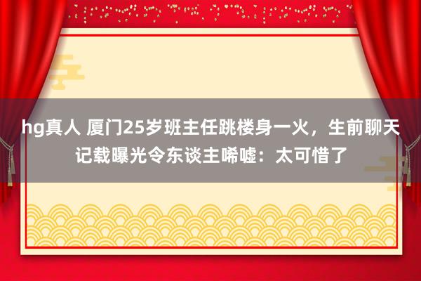 hg真人 厦门25岁班主任跳楼身一火，生前聊天记载曝光令东谈主唏嘘：太可惜了