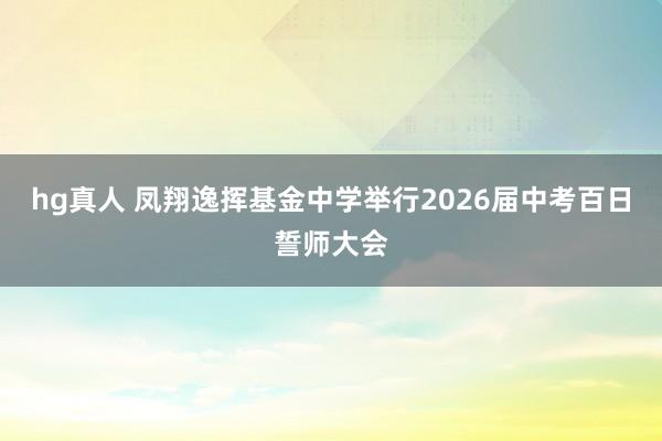 hg真人 凤翔逸挥基金中学举行2026届中考百日誓师大会