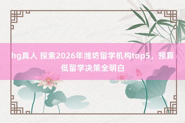 hg真人 探索2026年潍坊留学机构top5，预算低留学决策全明白