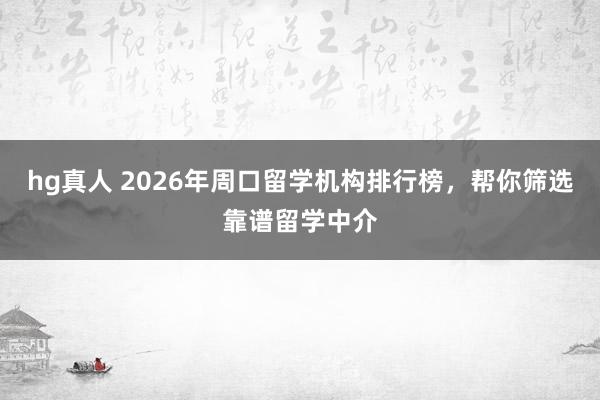 hg真人 2026年周口留学机构排行榜，帮你筛选靠谱留学中介