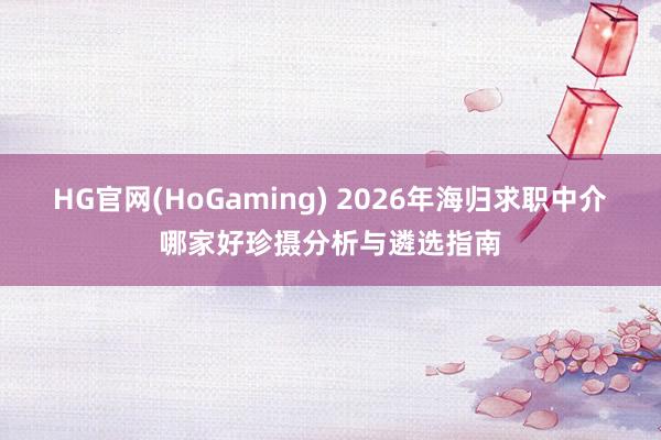 HG官网(HoGaming) 2026年海归求职中介哪家好珍摄分析与遴选指南