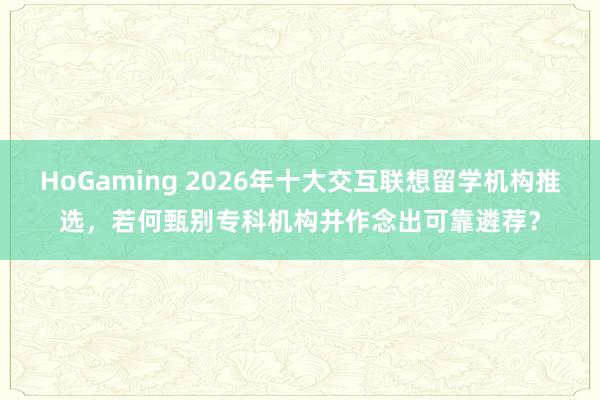 HoGaming 2026年十大交互联想留学机构推选，若何甄别专科机构并作念出可靠遴荐？