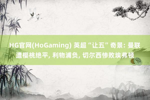 HG官网(HoGaming) 英超“让五”奇景: 曼联遭樱桃绝平, 利物浦负, 切尔西惨败埃弗顿