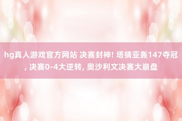 hg真人游戏官方网站 决赛封神! 塔猜亚轰147夺冠, 决赛0-4大逆转, 奥沙利文决赛大崩盘