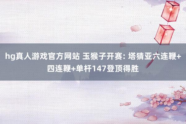 hg真人游戏官方网站 玉猴子开赛: 塔猜亚六连鞭+四连鞭+单杆147登顶得胜