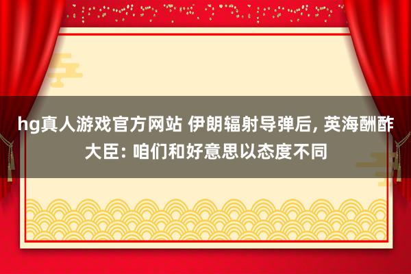 hg真人游戏官方网站 伊朗辐射导弹后, 英海酬酢大臣: 咱们和好意思以态度不同