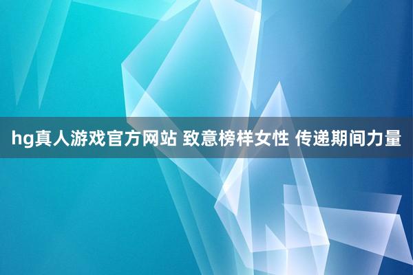 hg真人游戏官方网站 致意榜样女性 传递期间力量