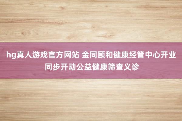 hg真人游戏官方网站 金同颐和健康经管中心开业 同步开动公益健康筛查义诊