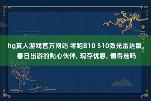 hg真人游戏官方网站 零跑B10 510激光雷达版, 春日出游的贴心伙伴, 现存优惠, 值得选吗