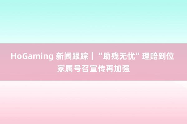 HoGaming 新闻跟踪｜“助残无忧”理赔到位 家属号召宣传再加强