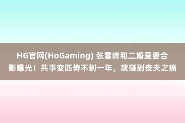 HG官网(HoGaming) 张雪峰和二婚爱妻合影曝光！共事变匹俦不到一年，就碰到丧夫之痛