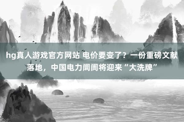 hg真人游戏官方网站 电价要变了？一份重磅文献落地，中国电力阛阓将迎来“大洗牌”