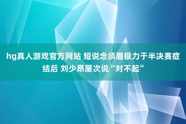 hg真人游戏官方网站 短说念须眉极力于半决赛症结后 刘少昂屡次说“对不起”