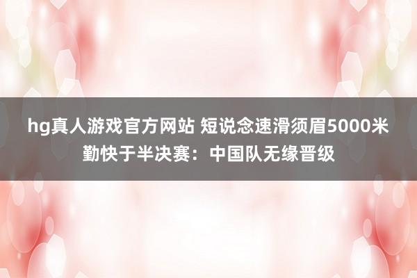 hg真人游戏官方网站 短说念速滑须眉5000米勤快于半决赛：中国队无缘晋级