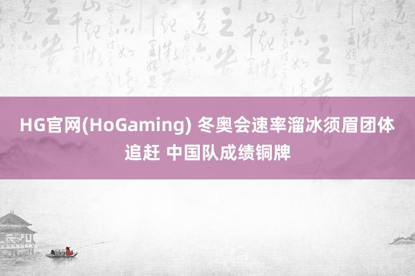 HG官网(HoGaming) 冬奥会速率溜冰须眉团体追赶 中国队成绩铜牌
