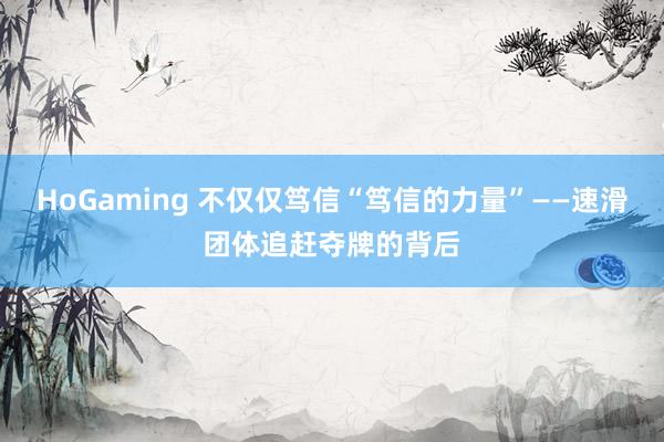 HoGaming 不仅仅笃信“笃信的力量”——速滑团体追赶夺牌的背后