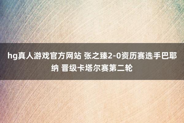 hg真人游戏官方网站 张之臻2-0资历赛选手巴耶纳 晋级卡塔尔赛第二轮
