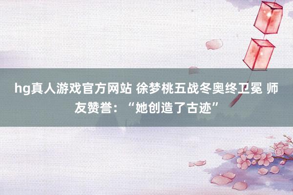 hg真人游戏官方网站 徐梦桃五战冬奥终卫冕 师友赞誉：“她创造了古迹”
