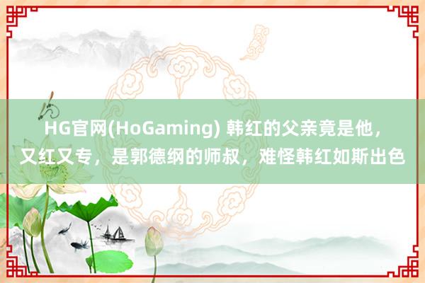 HG官网(HoGaming) 韩红的父亲竟是他，又红又专，是郭德纲的师叔，难怪韩红如斯出色