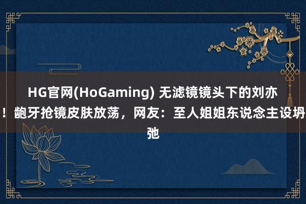 HG官网(HoGaming) 无滤镜镜头下的刘亦菲！龅牙抢镜皮肤放荡，网友：至人姐姐东说念主设坍弛