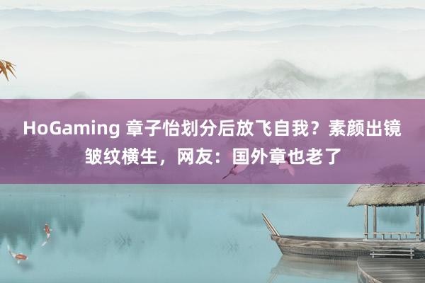 HoGaming 章子怡划分后放飞自我？素颜出镜皱纹横生，网友：国外章也老了