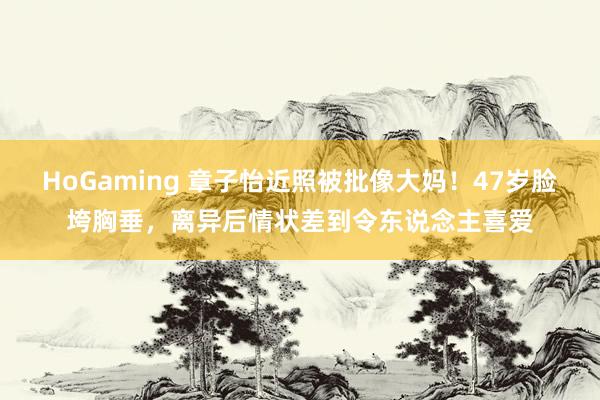 HoGaming 章子怡近照被批像大妈！47岁脸垮胸垂，离异后情状差到令东说念主喜爱