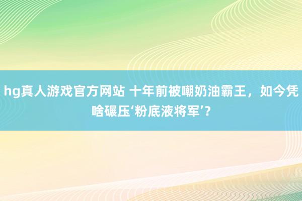 hg真人游戏官方网站 十年前被嘲奶油霸王，如今凭啥碾压‘粉底液将军’？