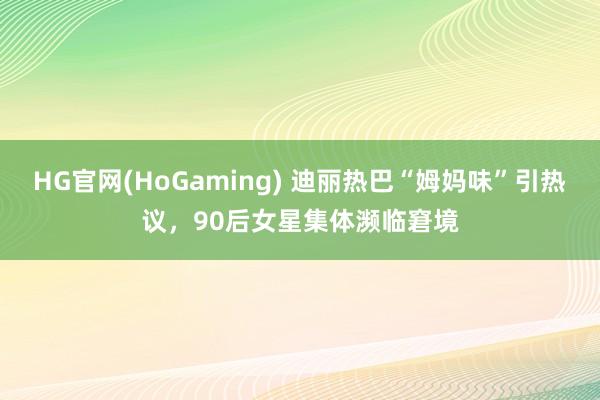 HG官网(HoGaming) 迪丽热巴“姆妈味”引热议，90后女星集体濒临窘境