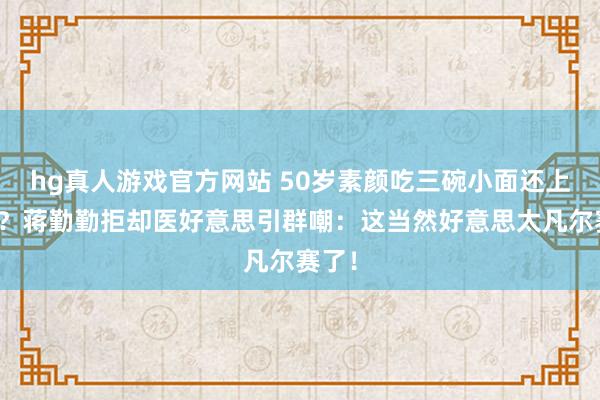 hg真人游戏官方网站 50岁素颜吃三碗小面还上热搜？蒋勤勤拒却医好意思引群嘲：这当然好意思太凡尔赛了！